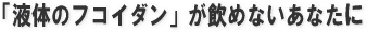 液体のフコイダンがのめないあなたに